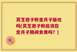 灵芝孢子粉坐月子能吃吗(灵芝孢子粉应该在坐月子期间食用吗？)