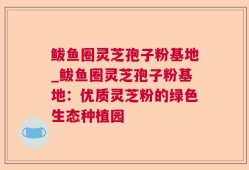 鲅鱼圈灵芝孢子粉基地_鲅鱼圈灵芝孢子粉基地：优质灵芝粉的绿色生态种植园