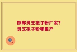 邯郸灵芝孢子粉厂家？灵芝孢子粉哪里产
