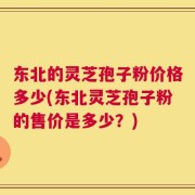 东北的灵芝孢子粉价格多少(东北灵芝孢子粉的售价是多少？)