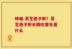 哮喘 灵芝孢子粉？灵芝孢子粉长期吃害处是什么