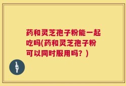 药和灵芝孢子粉能一起吃吗(药和灵芝孢子粉可以同时服用吗？)