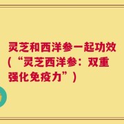 灵芝和西洋参一起功效(“灵芝西洋参：双重强化免疫力”)
