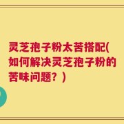 灵芝孢子粉太苦搭配(如何解决灵芝孢子粉的苦味问题？)