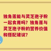 独角莲能与灵芝孢子粉一起食用吗？独角莲与灵芝孢子粉的营养价值和搭配建议？