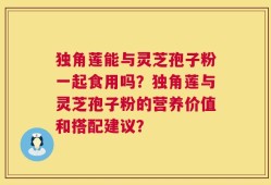 独角莲能与灵芝孢子粉一起食用吗？独角莲与灵芝孢子粉的营养价值和搭配建议？
