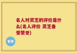 名人对灵芝的评价是什么(名人评价 灵芝备受赞誉)
