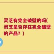 灵芝有完全破壁的吗(灵芝是否存在完全破壁的产品？)
