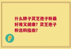 什么牌子灵芝孢子粉最好用又健康？灵芝孢子粉选购指南？