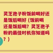灵芝孢子粉饭前喝好还是饭后喝好 (饭前喝还是饭后喝？灵芝孢子粉的最佳时机你知道吗？)