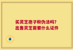 买灵芝孢子粉伪法吗？出售灵芝需要什么证件