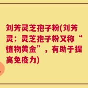 刘芳灵芝孢子粉(刘芳灵：灵芝孢子粉又称“植物黄金”，有助于提高免疫力)