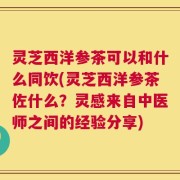 灵芝西洋参茶可以和什么同饮(灵芝西洋参茶佐什么？灵感来自中医师之间的经验分享)