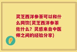 灵芝西洋参茶可以和什么同饮(灵芝西洋参茶佐什么？灵感来自中医师之间的经验分享)