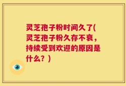 灵芝孢子粉时间久了(灵芝孢子粉久存不衰，持续受到欢迎的原因是什么？)