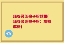 绿谷灵芝孢子粉效果(绿谷灵芝孢子粉：功效解析)