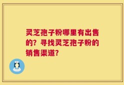 灵芝孢子粉哪里有出售的？寻找灵芝孢子粉的销售渠道？