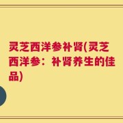 灵芝西洋参补肾(灵芝西洋参：补肾养生的佳品)