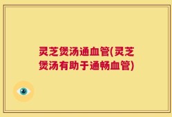 灵芝煲汤通血管(灵芝煲汤有助于通畅血管)