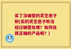买了没破壁的灵芝孢子粉(买的灵芝孢子粉没经过破壁处理？如何选择正确的产品呢？)