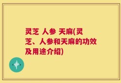 灵芝 人参 天麻(灵芝、人参和天麻的功效及用途介绍)