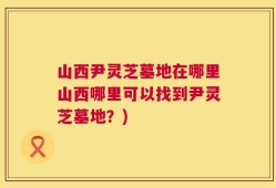 山西尹灵芝墓地在哪里山西哪里可以找到尹灵芝墓地？)