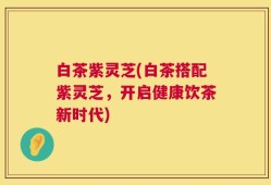 白茶紫灵芝(白茶搭配紫灵芝，开启健康饮茶新时代)