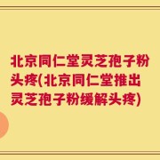 北京同仁堂灵芝孢子粉头疼(北京同仁堂推出灵芝孢子粉缓解头疼)