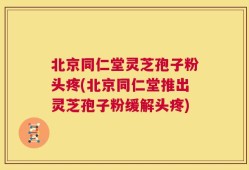 北京同仁堂灵芝孢子粉头疼(北京同仁堂推出灵芝孢子粉缓解头疼)