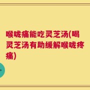 喉咙痛能吃灵芝汤(喝灵芝汤有助缓解喉咙疼痛)