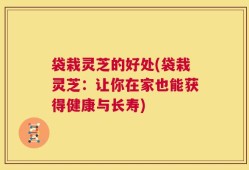 袋栽灵芝的好处(袋栽灵芝：让你在家也能获得健康与长寿)