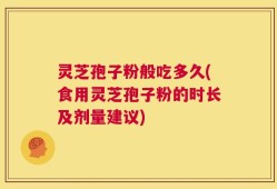 灵芝孢子粉般吃多久(食用灵芝孢子粉的时长及剂量建议)