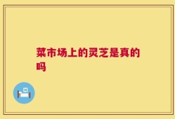 菜市场上的灵芝是真的吗