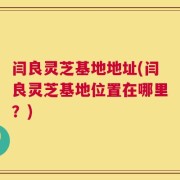 闫良灵芝基地地址(闫良灵芝基地位置在哪里？)