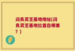 闫良灵芝基地地址(闫良灵芝基地位置在哪里？)