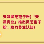 天晟灵芝孢子粉(「天晟乳业」推出灵芝孢子粉，助力养生认知)