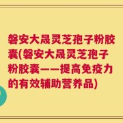 磐安大晟灵芝孢子粉胶囊(磐安大晟灵芝孢子粉胶囊——提高免疫力的有效辅助营养品)