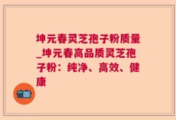 坤元春灵芝孢子粉质量_坤元春高品质灵芝孢子粉：纯净、高效、健康