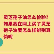灵芝孢子油怎么检验？如果我在网上买了灵芝孢子油要怎么样辨别真伪呢