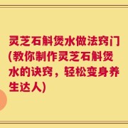 灵芝石斛煲水做法窍门(教你制作灵芝石斛煲水的诀窍，轻松变身养生达人)