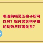 喝酒前喝灵芝孢子粉可以吗？探讨灵芝孢子粉的功效与饮酒关系？