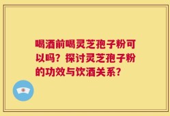 喝酒前喝灵芝孢子粉可以吗？探讨灵芝孢子粉的功效与饮酒关系？