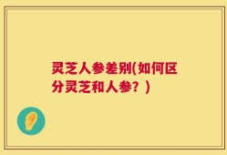 灵芝人参差别(如何区分灵芝和人参？)