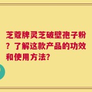 芝蔻牌灵芝破壁孢子粉？了解这款产品的功效和使用方法？