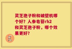 灵芝孢子粉和破壁机哪个好？人参皂苷rh2和灵芝孢子粉，哪个效果更好？