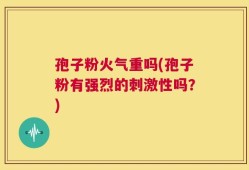 孢子粉火气重吗(孢子粉有强烈的刺激性吗？)