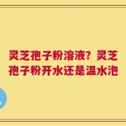 灵芝孢子粉溶液？灵芝孢子粉开水还是温水泡