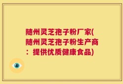 随州灵芝孢子粉厂家(随州灵芝孢子粉生产商：提供优质健康食品)