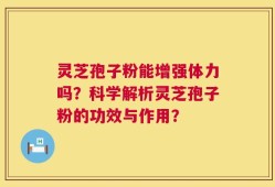灵芝孢子粉能增强体力吗？科学解析灵芝孢子粉的功效与作用？