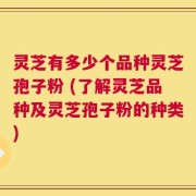 灵芝有多少个品种灵芝孢子粉 (了解灵芝品种及灵芝孢子粉的种类)